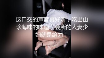 这口交的声音真好听，吃出山珍海味的味道，会所的人妻少妇就是给力！