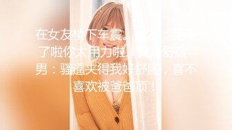 在女友楼下车震。女友：受不了啦你太用力啦，我好舒服  男：骚逼夹得我好舒服，喜不喜欢被爸爸顶！