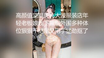 高颜值坚挺美乳大波服装店年轻老板娘线下兼职外围多种体位狠狠干结尾又用手猛劲抠了一会