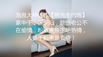 泡良大神佳作【熊先生约炮】家中干小区少妇，趁他老公不在偷情，粉嫩鲍鱼主动热情，人妻干起来是真爽！