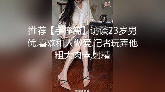 推荐【手淫篇】访谈23岁男优,喜欢和人做爱,记者玩弄他粗大肉棒,射精