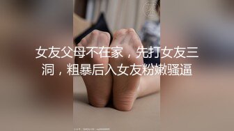 女友父母不在家，先打女友三洞，粗暴后入女友粉嫩骚逼