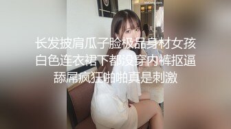 长发披肩瓜子脸极品身材女孩白色连衣裙下都没穿内裤抠逼舔屌疯狂啪啪真是刺激