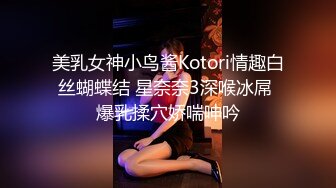 美乳女神小鸟酱Kotori情趣白丝蝴蝶结 星奈奈3深喉冰屌 爆乳揉穴娇喘呻吟