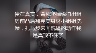 贵在真实，冒死爬墙偸拍出租房前凸后翘完美身材小姐姐洗澡，扎马步来回洗逼的动作我是真顶不住了