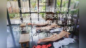 “下面夹的好紧，扛不住啦”对话淫荡刺激 约炮大神生猛爆肏99年嫩逼抖音主播，体位玩遍高潮一波接一波，小粉穴都有点肿了