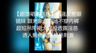 【超顶裙底桃色】闷骚反差眼镜妹 跟对象逛商场不穿内裤 超短吊带裙大屁股透露淫息 诱人鲍鱼裂缝甚是刺激