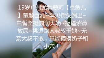 19岁广州尤物萝莉【京鱼儿】童颜巨乳~罕见街头漏出~白皙坚挺圆润大奶~抠逼紫薇放尿~挑逗路人叔叔干她~无奈大叔不敢，只能摸摸奶子和小穴！