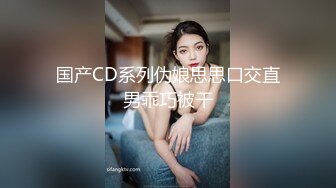 国产CD系列伪娘思思口交直男乖巧被干