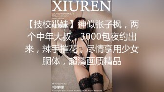 【技校小妹】神似张子枫，两个中年大叔，3000包夜约出来，辣手摧花，尽情享用少女胴体，超清画质精品