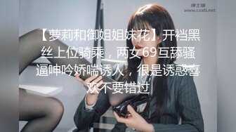 【萝莉和御姐姐妹花】开裆黑丝上位骑乘，两女69互舔骚逼呻吟娇喘诱人，很是诱惑喜欢不要错过