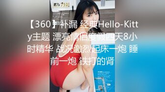 【360】补漏 经典Hello-Kitty主题 漂亮情侣度假四天8小时精华 战况激烈起床一炮 睡前一炮 铁打的肾