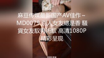 麻豆传媒最新国产AV佳作～MD0079 別人女友總是香 騷貨女友馭男術馭 高清1080P精彩呈现