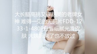 大长腿高挑又很甜美的老牌女神 难得一见的无码片FDD-1233-1-480P白皙细腻光滑皮肤 大姨妈来了也不放过