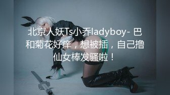 北京人妖Ts小乔ladyboy- 巴和菊花好痒，想被插，自己撸仙女棒发骚啦！