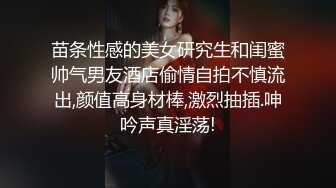 苗条性感的美女研究生和闺蜜帅气男友酒店偷情自拍不慎流出,颜值高身材棒,激烈抽插.呻吟声真淫荡!