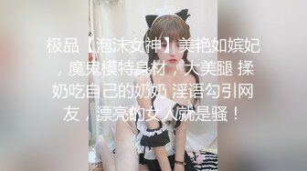 极品【泡沫女神】美艳如嫔妃，魔鬼模特身材，大美腿 揉奶吃自己的奶奶 淫语勾引网友，漂亮的女人就是骚！