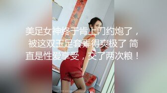 美足女神终于肯上门约炮了，被这双玉足套弄得爽极了 简直是性爱享受，交了两次粮！