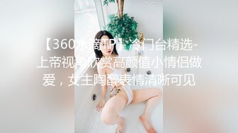 【360水滴TP】冷门台精选-上帝视角欣赏高颜值小情侣做爱，女主陶醉表情清晰可见