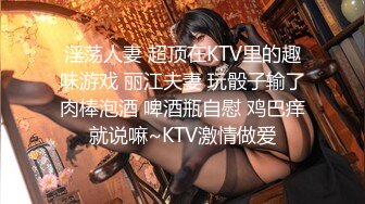 淫荡人妻 超顶在KTV里的趣味游戏 丽江夫妻 玩骰子输了肉棒泡酒 啤酒瓶自慰 鸡巴痒就说嘛~KTV激情做爱