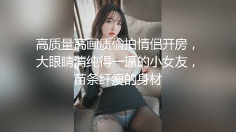 高质量高画质偷拍情侣开房，大眼睛清纯得一逼的小女友，苗条纤瘦的身材