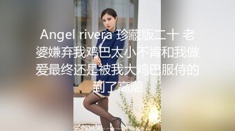 Angel rivera 珍藏版二十 老婆嫌弃我鸡巴太小不肯和我做爱最终还是被我大鸡巴服侍的到了高潮