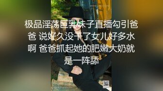 极品淫荡巨乳妹子直播勾引爸爸 说好久没干了女儿好多水啊 爸爸抓起她的肥嫩大奶就是一阵舔