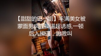 【甜甜的田小姐】丰满美女被蒙面男疯狂操逼超诱惑,一顿后入操逼，嗷嗷叫