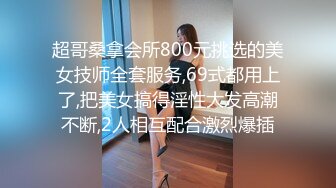 超哥桑拿会所800元挑选的美女技师全套服务,69式都用上了,把美女搞得淫性大发高潮不断,2人相互配合激烈爆插