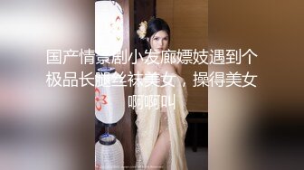 国产情景剧小发廊嫖妓遇到个极品长腿丝袜美女，操得美女啊啊叫