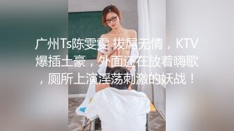 广州Ts陈雯雯 拔屌无情，KTV爆插土豪，外面还在放着嗨歌，厕所上演淫荡刺激的妖战！