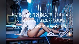 P站极品史诗名器女神【Litpussycatt】夜上海黑丝旗袍媚娘，20Cm超屌之消失的巨根